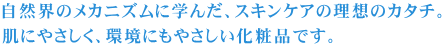 自然界のメカニズムに学んだ、スキンケアの理想のカタチ。肌にやさしく、環境にもやさしい化粧品です。